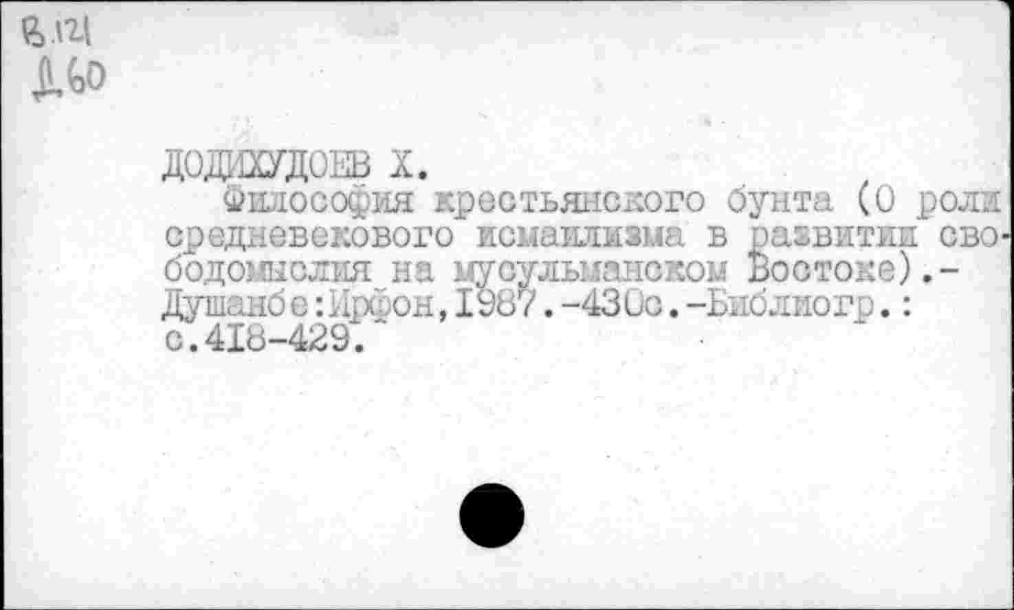 ﻿ДОДИХУДОЕВ X.
Философия крестьянского бунта (0 роли средневекового исмаилизма в развитии сво бодомыслия на мусульманском Востоке).-Душанбе:Ирфон,I987.-43Ос.-Библиогр.: с.418-429."